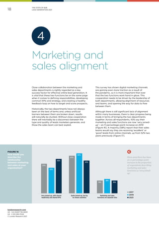 londonresearch.com
UK: 	+44 (0)207 193 4600
US: 	+1 415-463-7044
© London Research 2021
18
THE STATE OF B2B
LEAD GENERATION 2021
37%
47%
16%
32%
50%
18%
43%
41%
16%
Very joined-up, with shared
leadership and shared KPIs
Quite joined-up, but by
no means seamless
Marketing and sales
functions are separate silos
Since 2019 there has been
an 11-percentage-point
increase in the proportion
of respondents describing
marketing and sales
functions as 'very joined-
up'.
l 2017
l 2019
l 2021
FIGURE 16
How would you
describe the
relationship
between marketing
and sales at your
organisation?
Close collaboration between the marketing and
sales departments is rightly regarded as a key
success factor for effective online lead generation. It
is vital that these two functions be on the same page
when it comes to defining responsibilities, developing
common KPIs and strategy, and creating a healthy
feedback loop on how to target and score prospects.
Historically, the two departments have not always
been on the best of terms and, unless artificial
barriers between them are broken down, results
will naturally be stunted. Without close cooperation
there will inevitably be a disconnect between the
type and quality of leads marketers generate, and
those the sales team can best exploit.
This survey has shown digital marketing channels
are gaining even more traction as a result of
the pandemic, so it is more important than ever
that the two functions work hand in glove. This
cooperation needs to be driven by the leadership of
both departments, allowing alignment of resources
and teams, and opening the way for data to flow
between them.
Although there is still significant lack of alignment
within many businesses, there is clear progress being
made in terms of bringing the two departments
together. Across all respondents, 43% say their
marketing and sales functions are now ‘very joined-
up’ – an 11-percentage-point increase on 2019
(Figure 16). A majority (58%) report that their sales
teams would say they are receiving ‘excellent’ or
‘good’ leads from online channels, up from 52% two
years previously (Figure 17).
Marketing and
sales alignment
4
 