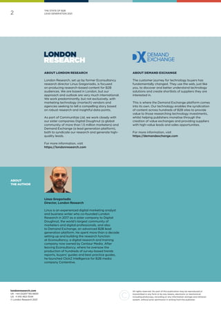 2
All rights reserved. No part of this publication may be reproduced or
transmitted in any form or by any means, electronic or mechanical,
including photocopy, recording or any information storage and retrieval
system, without prior permission in writing from the publisher.
londonresearch.com
UK: 	+44 (0)207 193 4600
US: 	+1 415-463-7044
© London Research 2021
THE STATE OF B2B
LEAD GENERATION 2021
Linus Gregoriadis
Director, London Research
Linus is an experienced digital marketing analyst
and business writer who co-founded London
Research in 2017 as a sister company to Digital
Doughnut, the world’s largest community of
marketers and digital professionals, and also
to Demand Exchange, an advanced B2B lead
generation platform. He spent more than a decade
setting up and building the research function
at Econsultancy, a digital research and training
company now owned by Centaur Media. After
leaving Econsultancy, where he oversaw the
production of hundreds of survey-based trends
reports, buyers’ guides and best practice guides,
he launched ClickZ Intelligence for B2B media
company Contentive.
ABOUT
THE AUTHOR
ABOUT DEMAND EXCHANGE
The customer journey for technology buyers has
fundamentally changed. They use the web, just like
you, to discover and better understand technology
solutions and create shortlists of suppliers they are
interested in.
This is where the Demand Exchange platform comes
into its own. Our technology enables the syndication
of content across hundreds of B2B sites to provide
value to those researching technology investments,
whilst helping publishers monetise through the
creation of value exchanges and providing suppliers
with high-value leads and sales opportunities.
For more information, visit
https://demandexchange.com
ABOUT LONDON RESEARCH
London Research, set up by former Econsultancy
research director Linus Gregoriadis, is focused
on producing research-based content for B2B
audiences. We are based in London, but our
approach and outlook are very much international.
We work predominantly, but not exclusively, with
marketing technology (martech) vendors and
agencies seeking to tell a compelling story based
on robust research and insightful data points.
As part of Communitize Ltd, we work closely with
our sister companies Digital Doughnut (a global
community of more than 1.5 million marketers) and
Demand Exchange (a lead generation platform),
both to syndicate our research and generate high-
quality leads.
For more information, visit
https://londonresearch.com
 