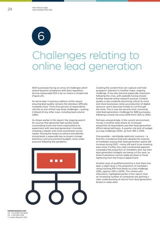 londonresearch.com
UK: 	+44 (0)207 193 4600
US: 	+1 415-463-7044
© London Research 2021
24
THE STATE OF B2B
LEAD GENERATION 2021
With businesses facing an array of challenges which
extend beyond compliance with data regulation,
driving measurable ROI is by no means a simple task
(Figure 25).
As we've seen in previous editions of this report,
ensuring lead quality remains the standout difficulty
marketers face. Thirty-five percent of respondents
cite this as one of their top-three challenges – putting
it ahead of any other issue, including lead volume
(28%).
As shown earlier in this report, the ongoing search
for sources that generate high-quality leads
is prompting more and more organisations to
experiment with new lead generation channels,
including LinkedIn and more mainstream social
media. Having the means to attract and identify
strong leads is especially key as buyers change
behaviour and procurement budgets come under
pressure following the pandemic.
Creating the content that can capture and hold
prospects’ attention is another major, ongoing
challenge. It has also become especially important
following the crisis, with eyeballs having moved
further towards online research sources. Content
quality is also evidently becoming critical as more
and more businesses ramp up production of digital
resource, and it becomes harder to cut through
the noise. This is now the second most commonly
cited lead generation challenge for B2B businesses,
following a sharp rise since 2019 (from 20% to 30%).
Perhaps unsurprisingly, in the current environment,
money is another area where an increased
proportion of respondents see their lead generation
efforts being held back. A quarter cite lack of budget
as a top challenge (25%), up from 18% in 2019.
One possible­– admittedly optimistic scenario – is
that this is evidence that even despite the majority
of marketers saying their lead generation spend will
increase during 2021 – many still want to be investing
even more. Further, this cash-constrained segment
outweighs the proportion of marketers who say their
lead generation budgets are being cut this year, so
these frustrations cannot solely be down to fiscal
tightening from the finance department.
Another area of qualified positivity is that there has
been a slight drop in the proportion of marketers
citing tracking ROI from leads as a top challenge
(29%, against 33% in 2019). This chimes with
indications, highlighted earlier in this report, that
an increasing number of companies are gaining a
clear understanding of returns from lead generation,
based on sales data.
Challenges relating to
online lead generation
6
 