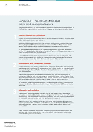 londonresearch.com
UK: 	+44 (0)207 193 4600
US: 	+1 415-463-7044
© London Research 2021
26
THE STATE OF B2B
LEAD GENERATION 2021
Conclusion – Three lessons from B2B
online lead generation leaders
Strategy, budget and technology
Clearly, the top priority for those who wish to become marketing leaders is to shift budget
online and invest in content and webinars.
Leaders in B2B lead generation hone their strategy so all involved understand who are
their key targets, and how campaigns can be built to reach them. They are also more
likely to have deployed the necessary technology to capture lead data efficiently.
An important step for marketers to get right is ensuring data is thoroughly vetted and
verified – it’s rated as either a ‘priority’ or ‘top priority’ by nine in 10 organisations, yet one
in five are not confident they are achieving it.
A lesson from leaders is not to rely on expensive internal resources to verify data, but
instead either utilise the right tools to do this automatically, or partner with an external
lead generation partner that offers cleansed data as part of the service.
Be adaptable with content and channels
Leaders have an overall strategy with individual campaigns deployed to deliver against
overall objectives. They do this by producing the right type of content for the right type of
target, on the right channel. Rather than stick with a particular favoured route to market,
they are adaptable.
The optimal combination of content and channel will vary from one organisation to
another, and will differ with each campaign for a particular target market. The top three
channels relied on most frequently have been LinkedIn, SEO and email. In terms of content
type, video, webinars, case studies and white papers have all seen large growth.
So, a stepping stone to better performance is to be adaptable, with each campaign built
around a combination of these content forms and channels to meet B2B lead generation
objectives.
Align sales and marketing
The stand-out finding for many in this report will be how leaders in B2B digital lead
generation have aligned their sales and marketing teams. For more than nine in 10 leading
organisations, both teams have agreed-upon strategies, and they communicate regularly
on what leads are required, and how their quality can be measured.
Key action points here are putting the right technology and processes in place so each
team is agreed on what constitutes a valuable lead, and at which part of the funnel sales
executives take over. The right metrics also need to be in place to score leads and to
measure ROI.
Taken together, these three action steps can help organisations become leaders in the
field, and help them to become more than twice as likely than their peers to generate
leads which they consider ‘excellent’.
The research reveals a lot about how lead generation is evolving, and how leaders in
the field have improved their performance this year by focusing on some key steps.
 