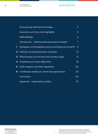 3
All rights reserved. No part of this publication may be reproduced or
transmitted in any form or by any means, electronic or mechanical,
including photocopy, recording or any information storage and retrieval
system, without prior permission in writing from the publisher.
londonresearch.com
UK: 	+44 (0)207 193 4600
US: 	+1 415-463-7044
© London Research 2021
THE STATE OF B2B
LEAD GENERATION 2021
	 Foreword by Demand Exchange		 4
	 Executive summary and highlights 5
	 Methodology	 6
	 Introduction – defining lead generation leaders	 7
1	 Strategies and budgeting during and beyond Covid-19	 8
2	 Maturity of lead generation activities	 12
3	 Effectiveness of channels and content types	 15
4	 Marketing and sales alignment	 18
5	 Data hygiene and data regulation	 20
6	 Challenges relating to online lead generation	 24
	Conclusion 26
	 Appendix – respondent profiles	 27
CONTENTS
 