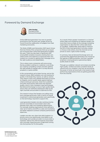 londonresearch.com
UK: 	+44 (0)207 193 4600
US: 	+1 415-463-7044
© London Research 2021
4
THE STATE OF B2B
LEAD GENERATION 2021
Foreword by Demand Exchange
Online B2B lead generation has risen to greater
prominence over the past year, largely driven by
Covid-19 and the reallocation of budgets from field
marketing and events.
The State of B2B Lead Generation 2021 report shows
that two-thirds of the companies that we surveyed
are increasing their online lead generation budgets
this year. There has also been a significant shift
among B2B marketers towards creating their own
online events and webinars to showcase their own
content as a conduit to getting their message out to
the right audience and stakeholders.
This is where many companies will come across
the key problem: putting on a webinar is one thing,
but creating compelling content and then getting
the right people to engage with it so they become
prospects, is quite another.
In the conversations we’ve been having, and as this
research shows, B2B marketers are now looking for
quality in the leads they receive, as well as volume.
They need to verify and validate lead data to ensure
its integrity, and to qualify leads against defined
criteria and buyer personas. Data from publishers
and other third parties often lacks the required
quality, which is why marketers need technologies
like Demand Exchange to ensure high-quality leads,
and so they can attribute subsequent sales to the
right channels and providers to optimise for ROI.
This research shows that leaders are pulling away
from average performers, both in terms of overall
investment in online lead generation and, specifically,
on the technology required to support this.
Lead generation leaders are also working smarter,
and are more likely to have broken down silos
between their sales and marketing departments.
For example, leading organisations have defined a
clear set of metrics and KPIs so sales and marketing
are better aligned to achieve company performance
objectives.
Leaders are also very clear that data hygiene is a
priority and so are significantly more likely to use
technology and outside providers to ensure data is
sanitised, without the internal expense associated
with manually inspecting every single lead coming
into the business for fit and quality.
As a result of their greater investment in a channel
where sales and marketing are aligned, leaders are
more than twice as likely as the average marketing
organisation to describe their online sales leads
as ‘excellent’. Additionally, being able to measure
the ROI of their lead generation activities creates
a virtuous circle where, since the channel can be
proven to work, it gets further funding.
In summary, here at Demand Exchange we’re not
surprised that digital lead generation has moved up
the agenda of B2B businesses, and that a greater
emphasis is being placed on generating higher-
quality leads at scale.
Through our publisher network we’ve been providing
high-quality, verified and data-compliant leads at
volume since our inception, and now we are putting
the power of what we have built in the hands of top-
performing organisations that are getting great ROI
from the channel.
John Horsley
Founder  CEO
Demand Exchange
 