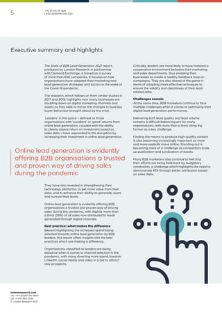 londonresearch.com
UK: 	+44 (0)207 193 4600
US: 	+1 415-463-7044
© London Research 2021
5
THE STATE OF B2B
LEAD GENERATION 2021
The State of B2B Lead Generation 2021 report,
produced by London Research in partnership
with Demand Exchange, is based on a survey
of more than 650 companies. It focuses on how
organisations have adapted their marketing and
lead generation strategies and tactics in the wake of
the Covid-19 pandemic.
The research, which follows on from similar studies in
2017 and 2019, highlights how many businesses are
doubling down on digital marketing channels and
assets as they seek to mirror the changes in business
buyer behaviour brought about by the crisis.
‘Leaders’ in the space – defined as those
organisations with ‘excellent’ or ‘good’ returns from
online lead generation, coupled with the ability
to clearly assess return on investment based on
sales data – have responded to the disruption by
increasing their investment in online lead generation.
They have also invested in strengthening their
technology platforms, to get more value from their
data, and to enhance their ability to generate, score
and nurture their leads.
Online lead generation is evidently offering B2B
organisations a trusted and proven way of driving
sales during the pandemic, with slightly more than
a third (35%) of all sales now attributed to leads
generated through digital channels.
Best practice: what makes the difference
Beyond highlighting the increased spend being
directed towards online lead generation by B2B
leaders, this report offers insights into the best
practices which are making a difference.
Organisations classified as leaders are being
adaptive when it comes to channel selection in the
pandemic, with many diverting more spend towards
LinkedIn, social media and video in a bid to attract
new prospects.
Critically, leaders are more likely to have fostered a
cooperative environment between their marketing
and sales departments, thus enabling their
businesses to create a healthy feedback loop on
campaigns. They are also ahead of the game in
terms of adopting more effective techniques to
ensure the validity and cleanliness of their lead-
related data.
Challenges remain
At the same time, B2B marketers continue to face
multiple challenges when it comes to optimising their
digital lead generation performance.
Delivering both lead quality and lead volume
remains a difficult balancing act for many
organisations, with more than a third citing the
former as a key challenge.
Finding the means to produce high-quality content
is also becoming increasingly important as more
and more eyeballs move online. Standing out is
becoming more of a challenge as competitors scale
up publication and syndication of assets.
Many B2B marketers also continue to feel that
their efforts are being held back by budgetary
constraints, a challenge which highlights the need to
demonstrate ROI through better attribution based
on sales data.
Executive summary and highlights
Online lead generation is evidently
offering B2B organisations a trusted
and proven way of driving sales
during the pandemic
 