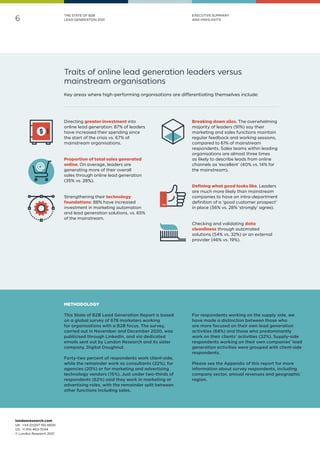 londonresearch.com
UK: 	+44 (0)207 193 4600
US: 	+1 415-463-7044
© London Research 2021
6
THE STATE OF B2B
LEAD GENERATION 2021
EXECUTIVE SUMMARY
AND HIGHLIGHTS
Traits of online lead generation leaders versus
mainstream organisations
Directing greater investment into
online lead generation: 87% of leaders
have increased their spending since
the start of the crisis vs. 67% of
mainstream organisations.
Proportion of total sales generated
online. On average, leaders are
generating more of their overall
sales through online lead generation
(35% vs. 28%).
Strengthening their technology
foundations: 88% have increased
investment in marketing automation
and lead generation solutions, vs. 65%
of the mainstream.
Breaking down silos. The overwhelming
majority of leaders (91%) say their
marketing and sales functions maintain
regular feedback and working sessions,
compared to 61% of mainstream
respondents. Sales teams within leading
organisations are almost three times
as likely to describe leads from online
channels as ‘excellent’ (40% vs. 14% for
the mainstream).
Defining what good looks like. Leaders
are much more likely than mainstream
companies to have an intra-department
definition of a ‘good customer prospect’
in place (56% vs. 28% ‘strongly’ agree).
Checking and validating data
cleanliness through automated
solutions (54% vs. 32%) or an external
provider (46% vs. 19%).
Key areas where high-performing organisations are differentiating themselves include:
METHODOLOGY
This State of B2B Lead Generation Report is based
on a global survey of 678 marketers working
for organisations with a B2B focus. The survey,
carried out in November and December 2020, was
publicised through LinkedIn, and via dedicated
emails sent out by London Research and its sister
company, Digital Doughnut.
Forty-two percent of respondents work client-side,
while the remainder work as consultants (22%), for
agencies (20%) or for marketing and advertising
technology vendors (15%). Just under two-thirds of
respondents (62%) said they work in marketing or
advertising roles, with the remainder split between
other functions including sales.
For respondents working on the supply side, we
have made a distinction between those who
are more focused on their own lead generation
activities (68%) and those who predominantly
work on their clients’ activities (32%). Supply-side
respondents working on their own companies’ lead
generation activities were grouped with client-side
respondents.
Please see the Appendix of this report for more
information about survey respondents, including
company sector, annual revenues and geographic
region.
 