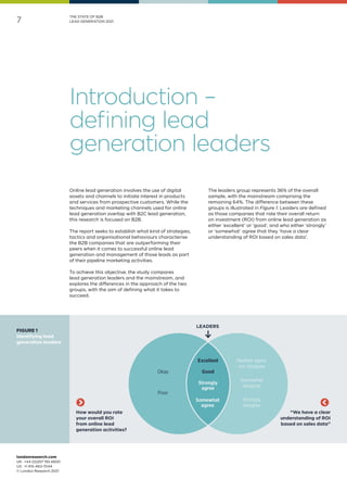 londonresearch.com
UK: 	+44 (0)207 193 4600
US: 	+1 415-463-7044
© London Research 2021
7
THE STATE OF B2B
LEAD GENERATION 2021
Online lead generation involves the use of digital
assets and channels to initiate interest in products
and services from prospective customers. While the
techniques and marketing channels used for online
lead generation overlap with B2C lead generation,
this research is focused on B2B.
The report seeks to establish what kind of strategies,
tactics and organisational behaviours characterise
the B2B companies that are outperforming their
peers when it comes to successful online lead
generation and management of those leads as part
of their pipeline marketing activities.
To achieve this objective, the study compares
lead generation leaders and the mainstream, and
explores the differences in the approach of the two
groups, with the aim of defining what it takes to
succeed.
The leaders group represents 36% of the overall
sample, with the mainstream comprising the
remaining 64%. The difference between these
groups is illustrated in Figure 1. Leaders are defined
as those companies that rate their overall return
on investment (ROI) from online lead generation as
either ‘excellent’ or ‘good’, and who either ‘strongly’
or ‘somewhat’ agree that they ‘have a clear
understanding of ROI based on sales data’.
Introduction –
defining lead
generation leaders
How would you rate
your overall ROI
from online lead
generation activities?
“We have a clear
understanding of ROI
based on sales data”
FIGURE 1
Identifying lead
generation leaders
 