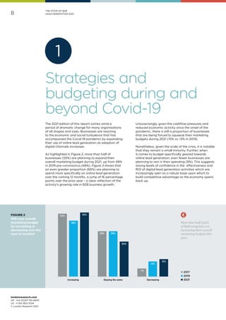 londonresearch.com
UK: 	+44 (0)207 193 4600
US: 	+1 415-463-7044
© London Research 2021
8
1
THE STATE OF B2B
LEAD GENERATION 2021
54%
39%
7%
48%
39%
13%
55%
30%
15%
Increasing Staying the same Decreasing
More than half (55%)
of B2B companies are
increasing their overall
marketing budgets this
year.
l 2017
l 2019
l 2021
The 2021 edition of this report comes amid a
period of dramatic change for many organisations
of all shapes and sizes. Businesses are reacting
to the economic and social turbulence that has
accompanied the Covid-19 pandemic by expanding
their use of online lead generation as adoption of
digital channels increases.
As highlighted in Figure 2, more than half of
businesses (55%) are planning to expand their
overall marketing budget during 2021, up from 48%
in 2019 pre-coronavirus (48%). Figure 3 shows that
an even greater proportion (66%) are planning to
spend more specifically on online lead generation
over the coming 12 months, a jump of 16 percentage
points over the prior year - a clear reflection of the
activity's growing role in B2B business growth.
Unsurprisingly, given the cashflow pressures and
reduced economic activity since the onset of the
pandemic, there is still a proportion of businesses
that are being forced to squeeze their marketing
budgets during 2021 (15% vs. 13% in 2019).
Nonetheless, given the scale of the crisis, it is notable
that they remain a small minority. Further, when
it comes to budget specifically geared towards
online lead generation, even fewer businesses are
planning to rein in their spending (9%). This suggests
strong levels of confidence in the effectiveness and
ROI of digital lead generation activities which are
increasingly seen as a robust base upon which to
build competitive advantage as the economy opens
back up.
FIGURE 2
Will your overall
marketing budget
be increasing or
decreasing over the
next 12 months?
Strategies and
budgeting during and
beyond Covid-19
 