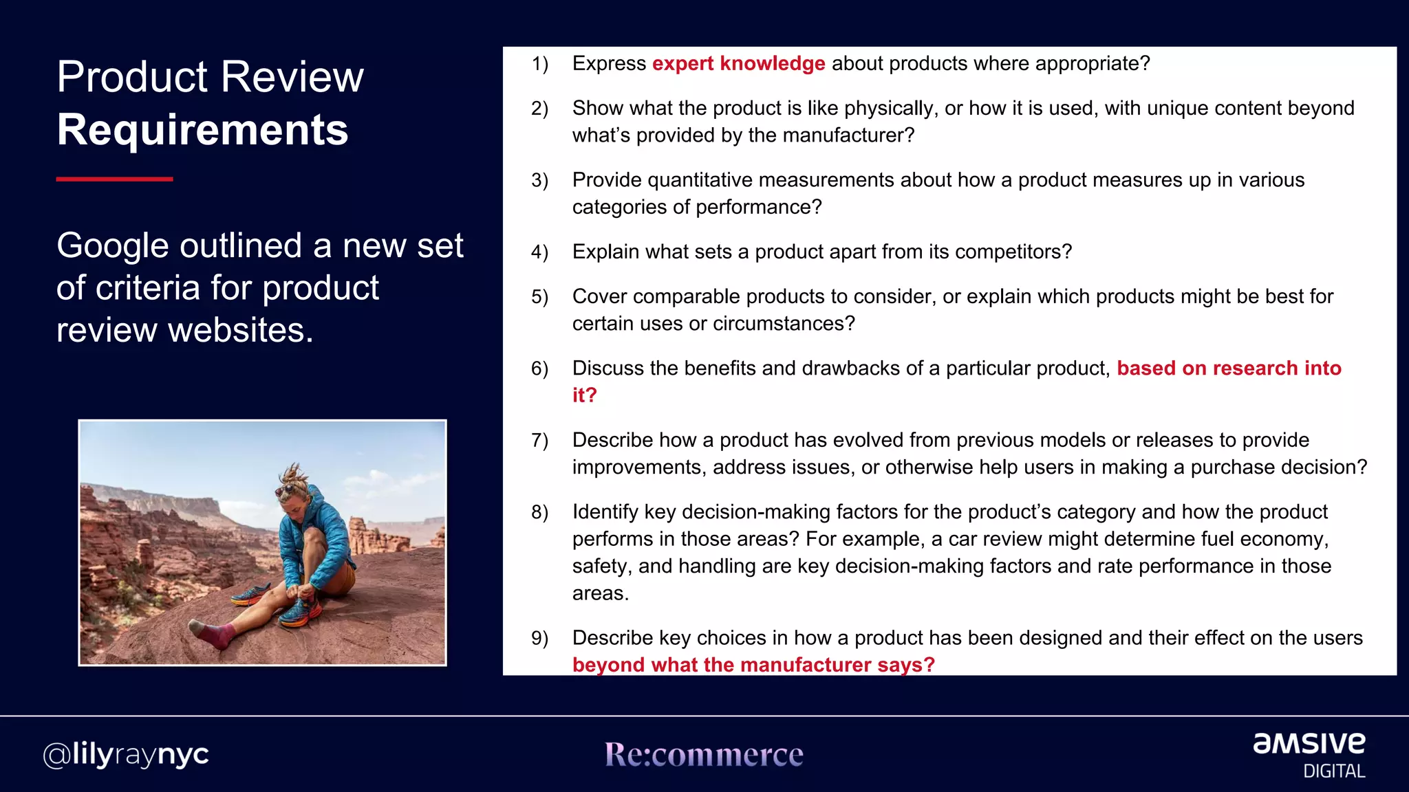 Google outlined a new set
of criteria for product
review websites.
1) Express expert knowledge about products where appropriate?
2) Show what the product is like physically, or how it is used, with unique content beyond
what’s provided by the manufacturer?
3) Provide quantitative measurements about how a product measures up in various
categories of performance?
4) Explain what sets a product apart from its competitors?
5) Cover comparable products to consider, or explain which products might be best for
certain uses or circumstances?
6) Discuss the benefits and drawbacks of a particular product, based on research into
it?
7) Describe how a product has evolved from previous models or releases to provide
improvements, address issues, or otherwise help users in making a purchase decision?
8) Identify key decision-making factors for the product’s category and how the product
performs in those areas? For example, a car review might determine fuel economy,
safety, and handling are key decision-making factors and rate performance in those
areas.
9) Describe key choices in how a product has been designed and their effect on the users
beyond what the manufacturer says?
Product Review
Requirements
 