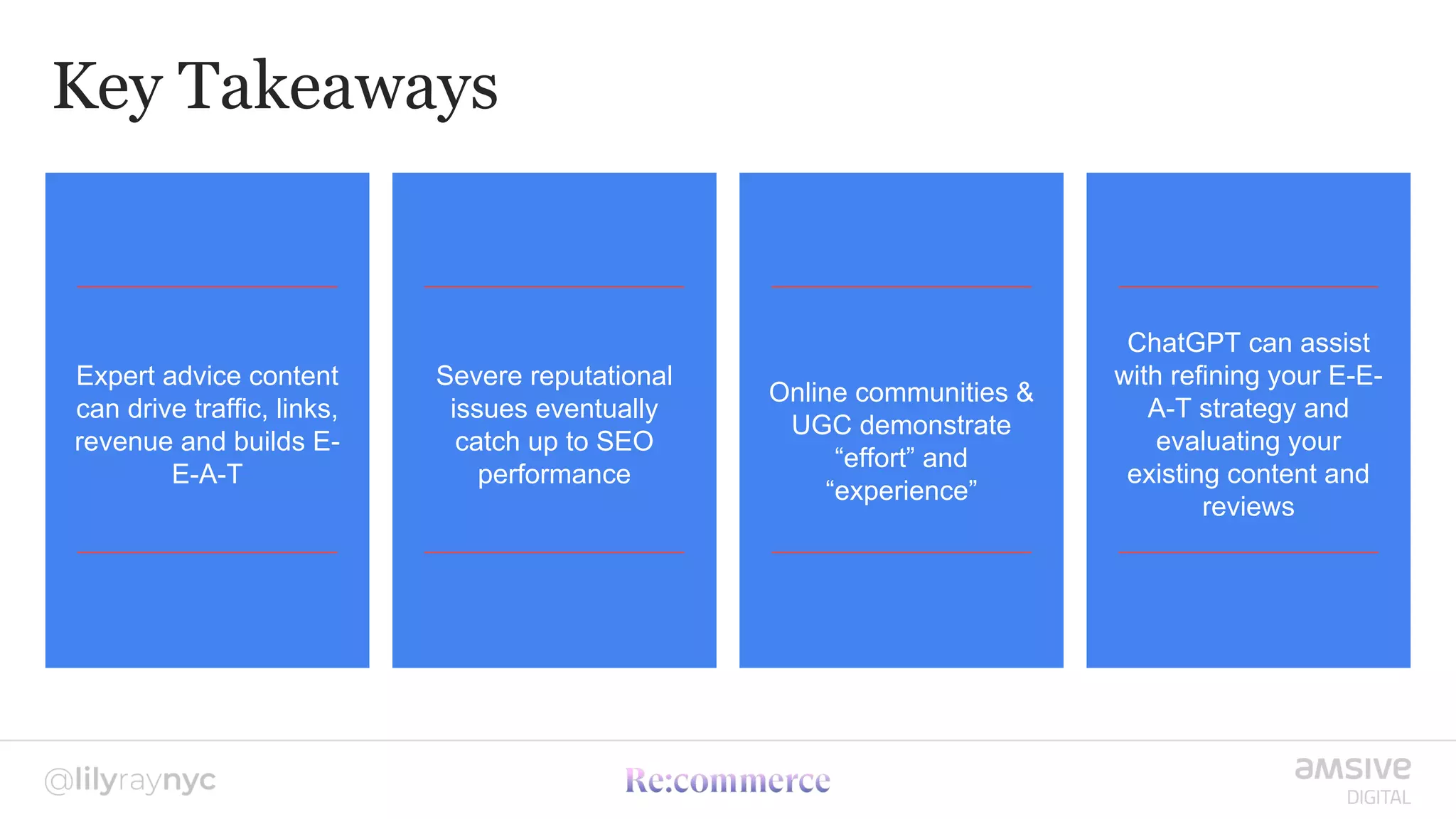 Key Takeaways
Expert advice content
can drive traffic, links,
revenue and builds E-
E-A-T
Severe reputational
issues eventually
catch up to SEO
performance
Online communities &
UGC demonstrate
“effort” and
“experience”
ChatGPT can assist
with refining your E-E-
A-T strategy and
evaluating your
existing content and
reviews
 