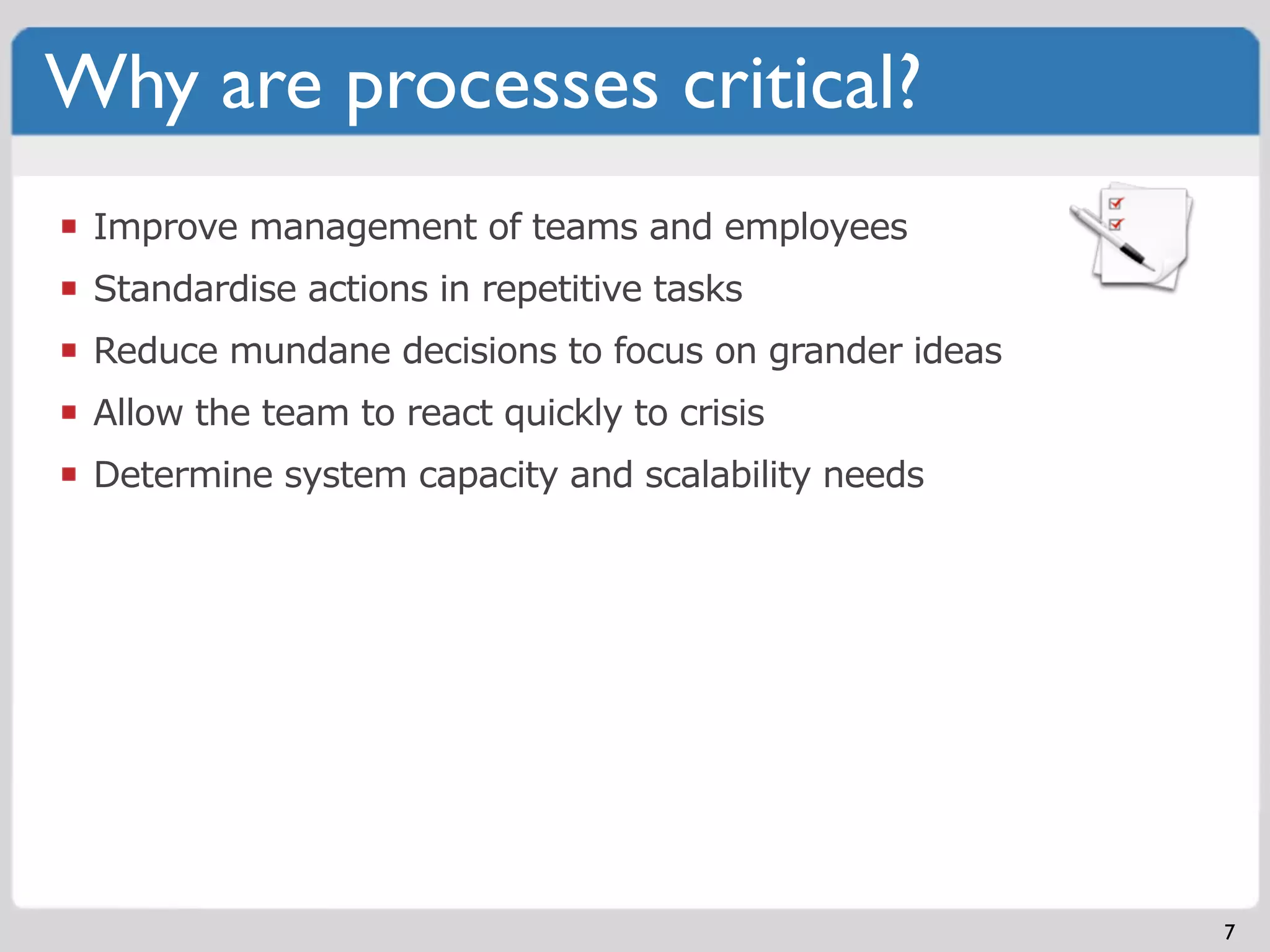 Why are processes critical?
 Improve management of teams and employees
 Standardise actions in repetitive tasks
 Reduce mundane decisions to focus on grander ideas
 Allow the team to react quickly to crisis
 Determine system capacity and scalability needs




                                                      7
 