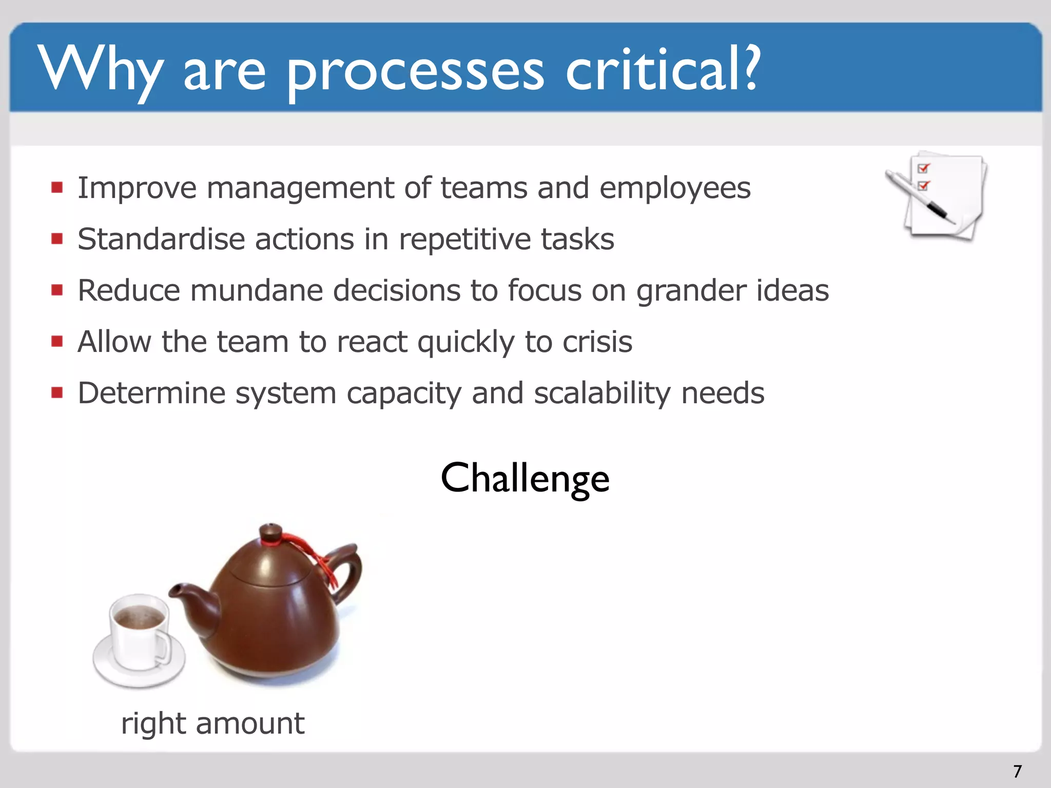 Why are processes critical?
 Improve management of teams and employees
 Standardise actions in repetitive tasks
 Reduce mundane decisions to focus on grander ideas
 Allow the team to react quickly to crisis
 Determine system capacity and scalability needs

                           Challenge




    right amount
                                                      7
 