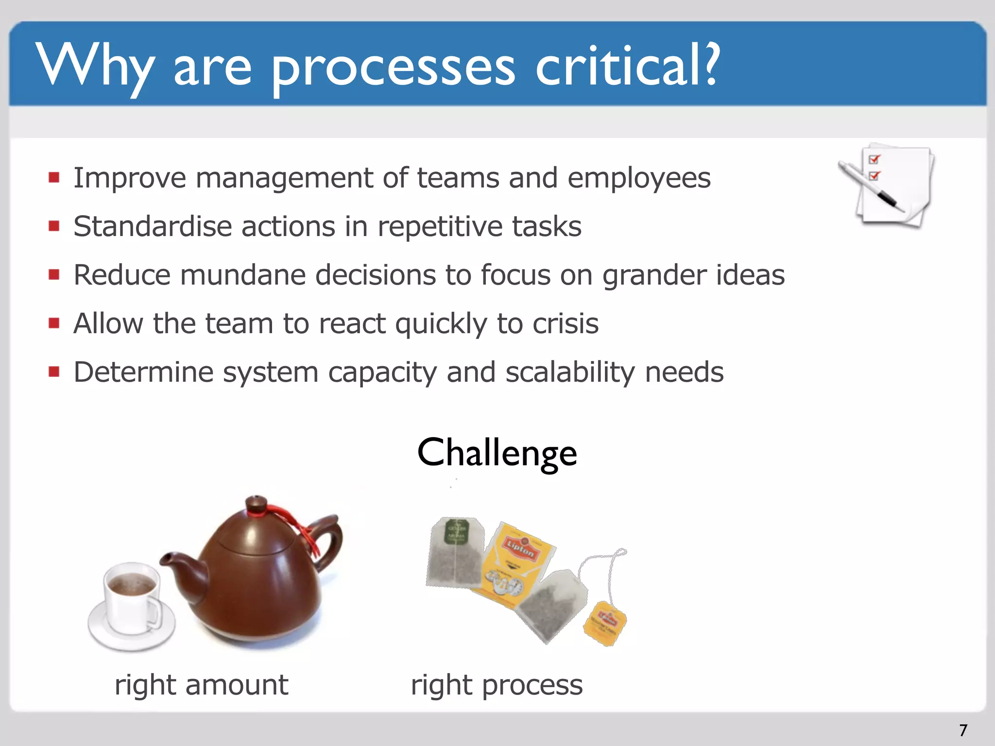 Why are processes critical?
 Improve management of teams and employees
 Standardise actions in repetitive tasks
 Reduce mundane decisions to focus on grander ideas
 Allow the team to react quickly to crisis
 Determine system capacity and scalability needs

                           Challenge




    right amount           right process
                                                      7
 