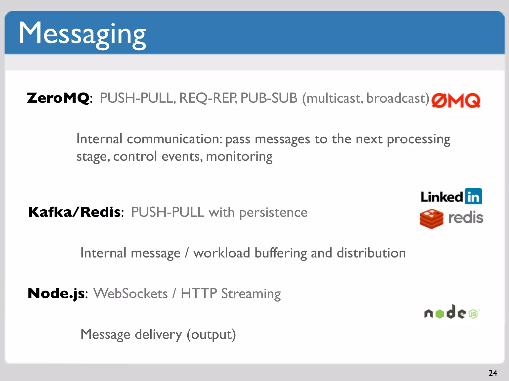 Messaging
ZeroMQ: PUSH-PULL, REQ-REP, PUB-SUB (multicast, broadcast)

       Internal communication: pass messages to the next processing
       stage, control events, monitoring


Kafka/Redis: PUSH-PULL with persistence

       Internal message / workload buffering and distribution

Node.js: WebSockets / HTTP Streaming

       Message delivery (output)

                                                                      24
 