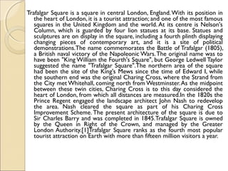 Trafalgar Square is a square in central London, England.With its position in
the heart of London, it is a tourist attraction; and one of the most famous
squares in the United Kingdom and the world. At its centre is Nelson's
Column, which is guarded by four lion statues at its base. Statues and
sculptures are on display in the square, including a fourth plinth displaying
changing pieces of contemporary art, and it is a site of political
demonstrations.The name commemorates the Battle of Trafalgar (1805),
a British naval victory of the Napoleonic Wars.The original name was to
have been "King William the Fourth's Square", but George Ledwell Taylor
suggested the name "Trafalgar Square".The northern area of the square
had been the site of the King's Mews since the time of Edward I, while
the southern end was the original Charing Cross, where the Strand from
the City met Whitehall, coming north from Westminster.As the midpoint
between these twin cities, Charing Cross is to this day considered the
heart of London, from which all distances are measured.In the 1820s the
Prince Regent engaged the landscape architect John Nash to redevelop
the area. Nash cleared the square as part of his Charing Cross
Improvement Scheme. The present architecture of the square is due to
Sir Charles Barry and was completed in 1845.Trafalgar Square is owned
by the Queen in Right of the Crown, and managed by the Greater
London Authority.[1]Trafalgar Square ranks as the fourth most popular
tourist attraction on Earth with more than fifteen million visitors a year.
 