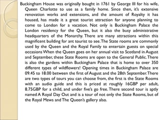Buckingham House was originally bought in 1761 by George III for his wife,
Queen Charlotte to use as a family home. Since then, it’s extensive
renovation works and extensions, and the amount of Royalty it has
housed, has made it a great tourist attraction for anyone planning to
come to London for a vacation. Not only is Buckingham Palace the
London residency for the Queen, but it also the busy administrative
headquarters of the Monarchy. There are many attractions within this
magnificent building for ant tourist to see.The State rooms are commonly
used by the Queen and the Royal Family to entertain guests on special
occasions When the Queen goes on her annual visit to Scotland in August
and September, these State Rooms are open to the General Public.There
is also the gardens within Buckingham Palace that is home to over 350
different types of wildflowers! Opening times in Buckingham Palace are
09.45 to 18.00 between the first of August and the 28th September.There
are two types of tours you can choose from, the first is the State Rooms
with an audio guide and this is priced at roughly 16GBP per adult,
8.75GBP for a child, and under five’s go free. There second tour is aptly
named A Royal Day Out and is a tour of not only the State Rooms, but of
the Royal Mews andThe Queen’s gallery also.
 
