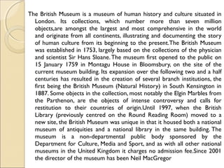 The British Museum is a museum of human history and culture situated in
London. Its collections, which number more than seven million
objects,are amongst the largest and most comprehensive in the world
and originate from all continents, illustrating and documenting the story
of human culture from its beginning to the present.The British Museum
was established in 1753, largely based on the collections of the physician
and scientist Sir Hans Sloane.The museum first opened to the public on
15 January 1759 in Montagu House in Bloomsbury, on the site of the
current museum building. Its expansion over the following two and a half
centuries has resulted in the creation of several branch institutions, the
first being the British Museum (Natural History) in South Kensington in
1887. Some objects in the collection, most notably the Elgin Marbles from
the Parthenon, are the objects of intense controversy and calls for
restitution to their countries of origin.Until 1997, when the British
Library (previously centred on the Round Reading Room) moved to a
new site, the British Museum was unique in that it housed both a national
museum of antiquities and a national library in the same building. The
museum is a non-departmental public body sponsored by the
Department for Culture, Media and Sport, and as with all other national
museums in the United Kingdom it charges no admission fee.Since 2001
the director of the museum has been Neil MacGregor
 