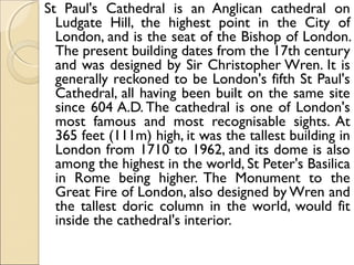 St Paul's Cathedral is an Anglican cathedral on
Ludgate Hill, the highest point in the City of
London, and is the seat of the Bishop of London.
The present building dates from the 17th century
and was designed by Sir Christopher Wren. It is
generally reckoned to be London's fifth St Paul's
Cathedral, all having been built on the same site
since 604 A.D. The cathedral is one of London's
most famous and most recognisable sights. At
365 feet (111m) high, it was the tallest building in
London from 1710 to 1962, and its dome is also
among the highest in the world, St Peter's Basilica
in Rome being higher. The Monument to the
Great Fire of London, also designed by Wren and
the tallest doric column in the world, would fit
inside the cathedral's interior.
 
