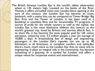The British Airways London Eye is the world's tallest observation
wheel at 135 meters high. Located on the banks of the River
Thames it offers unrivalled views over London.Since opening at the
turn of the century, the London Eye has become an iconic
landmark, with a status that can be compared to Tower Bridge, Big
Ben, Eros and the Tower of London. It has been used as a
backdrop in countless films and for innumerable TV programs. A
source of pride for the whole country as well as the capital, the
London Eye is the most distinctive addition this century to the
world's greatest city, loved by Britons and tourists alike.In fact, in
its short life, it has become the most popular paid for UK visitor
attraction, visited by over 3.5 million people a year (an average of
10,000 a day). A breathtaking feat of design and engineering,
passengers in the London Eye's capsules can see up to 40
kilometers in all directions, in complete comfort and safety.But
there's much, much more to the London Eye than its views and its
engineering. It plays an integral role in the community, has become
something of a gateway or a symbol for London and offers a
unique venue for corporate events and entertainment.
 