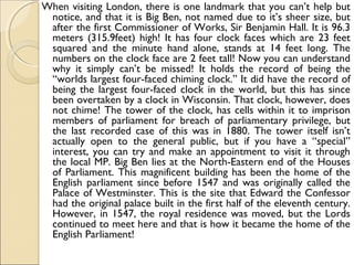 When visiting London, there is one landmark that you can’t help but
notice, and that it is Big Ben, not named due to it’s sheer size, but
after the first Commissioner of Works, Sir Benjamin Hall. It is 96.3
meters (315.9feet) high! It has four clock faces which are 23 feet
squared and the minute hand alone, stands at 14 feet long. The
numbers on the clock face are 2 feet tall! Now you can understand
why it simply can’t be missed! It holds the record of being the
“worlds largest four-faced chiming clock.” It did have the record of
being the largest four-faced clock in the world, but this has since
been overtaken by a clock in Wisconsin. That clock, however, does
not chime! The tower of the clock, has cells within it to imprison
members of parliament for breach of parliamentary privilege, but
the last recorded case of this was in 1880. The tower itself isn’t
actually open to the general public, but if you have a “special”
interest, you can try and make an appointment to visit it through
the local MP. Big Ben lies at the North-Eastern end of the Houses
of Parliament. This magnificent building has been the home of the
English parliament since before 1547 and was originally called the
Palace of Westminster. This is the site that Edward the Confessor
had the original palace built in the first half of the eleventh century.
However, in 1547, the royal residence was moved, but the Lords
continued to meet here and that is how it became the home of the
English Parliament!
 