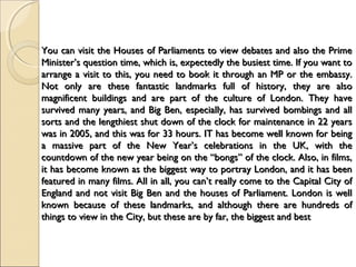 You can visit the Houses of Parliaments to view debates and also the PrimeYou can visit the Houses of Parliaments to view debates and also the Prime
Minister’s question time, which is, expectedly the busiest time. If you want toMinister’s question time, which is, expectedly the busiest time. If you want to
arrange a visit to this, you need to book it through an MP or the embassy.arrange a visit to this, you need to book it through an MP or the embassy.
Not only are these fantastic landmarks full of history, they are alsoNot only are these fantastic landmarks full of history, they are also
magnificent buildings and are part of the culture of London. They havemagnificent buildings and are part of the culture of London. They have
survived many years, and Big Ben, especially, has survived bombings and allsurvived many years, and Big Ben, especially, has survived bombings and all
sorts and the lengthiest shut down of the clock for maintenance in 22 yearssorts and the lengthiest shut down of the clock for maintenance in 22 years
was in 2005, and this was for 33 hours. IT has become well known for beingwas in 2005, and this was for 33 hours. IT has become well known for being
a massive part of the New Year’s celebrations in the UK, with thea massive part of the New Year’s celebrations in the UK, with the
countdown of the new year being on the “bongs” of the clock. Also, in films,countdown of the new year being on the “bongs” of the clock. Also, in films,
it has become known as the biggest way to portray London, and it has beenit has become known as the biggest way to portray London, and it has been
featured in many films. All in all, you can’t really come to the Capital City offeatured in many films. All in all, you can’t really come to the Capital City of
England and not visit Big Ben and the houses of Parliament. London is wellEngland and not visit Big Ben and the houses of Parliament. London is well
known because of these landmarks, and although there are hundreds ofknown because of these landmarks, and although there are hundreds of
things to view in the City, but these are by far, the biggest and bestthings to view in the City, but these are by far, the biggest and best
 