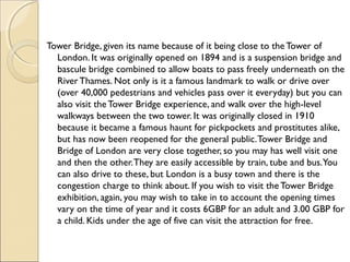 Tower Bridge, given its name because of it being close to theTower of
London. It was originally opened on 1894 and is a suspension bridge and
bascule bridge combined to allow boats to pass freely underneath on the
RiverThames. Not only is it a famous landmark to walk or drive over
(over 40,000 pedestrians and vehicles pass over it everyday) but you can
also visit theTower Bridge experience, and walk over the high-level
walkways between the two tower. It was originally closed in 1910
because it became a famous haunt for pickpockets and prostitutes alike,
but has now been reopened for the general public.Tower Bridge and
Bridge of London are very close together, so you may has well visit one
and then the other.They are easily accessible by train, tube and bus.You
can also drive to these, but London is a busy town and there is the
congestion charge to think about. If you wish to visit theTower Bridge
exhibition, again, you may wish to take in to account the opening times
vary on the time of year and it costs 6GBP for an adult and 3.00 GBP for
a child. Kids under the age of five can visit the attraction for free.
 