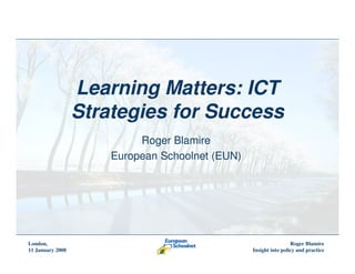 Learning Matters: ICT
                  Strategies for Success
                           Roger Blamire
                      European Schoolnet (EUN)




London,                                                           Roger Blamire
11 January 2008                                  Insight into policy and practice
