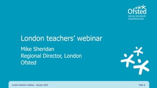 London teachers’ webinar
Mike Sheridan
Regional Director, London
Ofsted
London teacher's webinar - January 2018 Slide 1
 