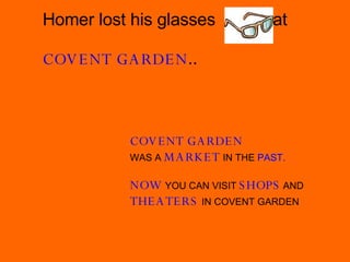 COVENT GARDEN   WAS A  MARKET   IN THE   PAST. NOW   YOU CAN VISIT   SHOPS   AND  THEATERS   IN COVENT GARDEN Homer lost his glasses  at  COVENT GARDEN .. 