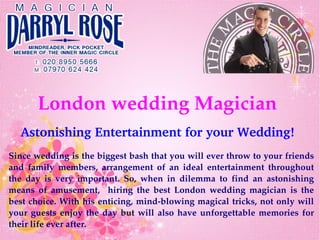 London wedding Magician
Astonishing Entertainment for your Wedding!
Since wedding is the biggest bash that you will ever throw to your friends 
and  family  members,  arrangement  of  an  ideal  entertainment  throughout 
the  day  is  very  important.  So,  when  in  dilemma  to  find  an  astonishing 
means  of  amusement,    hiring  the  best  London  wedding  magician  is  the 
best choice. With his enticing, mind­blowing magical tricks, not only will 
your guests enjoy the day but will also have unforgettable memories for 
their life ever after. 
 