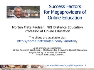 Success Factors for Megaproviders of Online Education Morten Flate Paulsen, NKI Distance Education Professor of Online Education The slides are available via: http://home.nettskolen.com/~morten/ A 60-minutes presentation at the Research Workshop - Strategies for Delivering Global Education, Organized by ifs School of Finance Friday 27th June, London. 