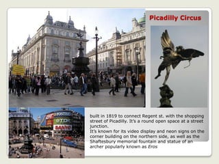 Picadilly Circus
built in 1819 to connect Regent st. with the shopping
street of Picadilly. It’s a round open space at a street
junction.
It’s known for its video display and neon signs on the
corner building on the northern side, as well as the
Shaftesbury memorial fountain and statue of an
archer popularly known as Eros
 