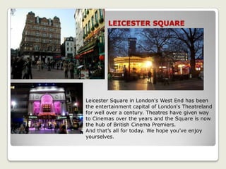 LEICESTER SQUARE
Leicester Square in London's West End has been
the entertainment capital of London's Theatreland
for well over a century. Theatres have given way
to Cinemas over the years and the Square is now
the hub of British Cinema Premiers.
And that’s all for today. We hope you’ve enjoy
yourselves.
 