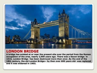 LONDON BRIDGE
A bridge has existed at or near the present site over the period from the Roman
occupation of the area, nearly 2,000 years ago. There was a Saxon bridge in
1016, London Bridge has been destroyed more than once .By the end of the
18th century, the old London Bridge— by then over 600 years old- was replaced
and it was widened in 1902.
 