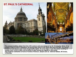 The present building dates from the 17th century and was designed by Sir Christopher Wren. It is
London's fifth St Paul's Cathedral, all having been built on the same site since AD 604. It’s one of
London's most famous and most recognizable sights. At 111m high, it was the tallest building in
London from 1710 to 1962, and its dome is also among the highest in the world.
This Anglican Cathedral is home of tombs of famous people such as Admiral Nelson, W.Turner,
V.Fleming.
ST. PAUL’S CATHEDRAL
 