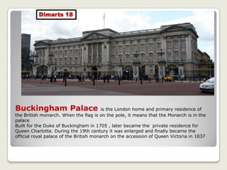 Buckingham Palace is the London home and primary residence of
the British monarch. When the flag is on the pole, it means that the Monarch is in the
palace
Built for the Duke of Buckingham in 1705 , later became the private residence for
Queen Charlotte. During the 19th century it was enlarged and finally became the
official royal palace of the British monarch on the accession of Queen Victoria in 1837
Dimarts 18
 