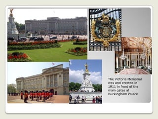The Victoria Memorial
was and erected in
1911 in front of the
main gates at
Buckingham Palace
 