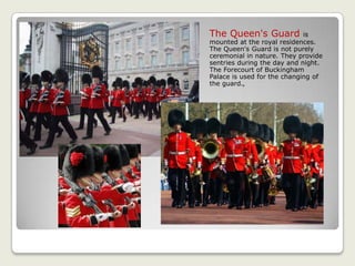 The Queen's Guard is
mounted at the royal residences.
The Queen's Guard is not purely
ceremonial in nature. They provide
sentries during the day and night.
The Forecourt of Buckingham
Palace is used for the changing of
the guard.,
 