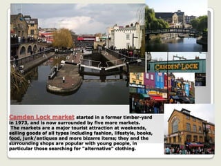 Camden Lock market started in a former timber-yard
in 1973, and is now surrounded by five more markets.
The markets are a major tourist attraction at weekends,
selling goods of all types including fashion, lifestyle, books,
food, junk/antiques and more bizarre items; they and the
surrounding shops are popular with young people, in
particular those searching for "alternative" clothing.
 