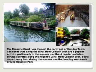 The Regent’s Canel runs through the north end of Camden Town.
Canalboat trips along the canal from Camden Lock are a popular
activity, particularly in the summer months. A regular waterbus
service operates along the Regent's Canal from Camden Lock. Boats
depart every hour during the summer months, heading westwards
around Regent’s Park
 
