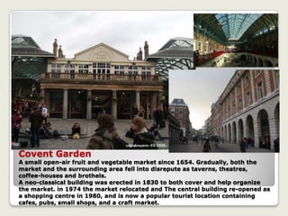 Covent Garden
A small open-air fruit and vegetable market since 1654. Gradually, both the
market and the surrounding area fell into disrepute as taverns, theatres,
coffee-houses and brothels.
A neo-classical building was erected in 1830 to both cover and help organize
the market. in 1974 the market relocated and The central building re-opened as
a shopping centre in 1980, and is now a popular tourist location containing
cafes, pubs, small shops, and a craft market.
 