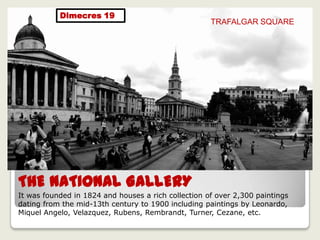 THE NATIONAL GALLERY
It was founded in 1824 and houses a rich collection of over 2,300 paintings
dating from the mid-13th century to 1900 including paintings by Leonardo,
Miquel Angelo, Velazquez, Rubens, Rembrandt, Turner, Cezane, etc.
TRAFALGAR SQUARE
Dimecres 19
 