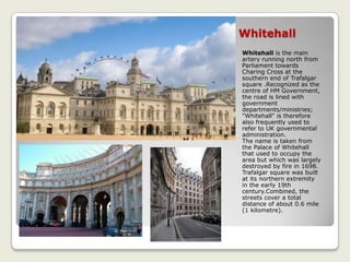 Whitehall
Whitehall is the main
artery running north from
Parliament towards
Charing Cross at the
southern end of Trafalgar
square .Recognized as the
centre of HM Government,
the road is lined with
government
departments/ministries;
"Whitehall" is therefore
also frequently used to
refer to UK governmental
administration.
The name is taken from
the Palace of Whitehall
that used to occupy the
area but which was largely
destroyed by fire in 1698.
Trafalgar square was built
at its northern extremity
in the early 19th
century.Combined, the
streets cover a total
distance of about 0.6 mile
(1 kilometre).
 
