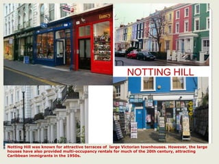 NOTTING HILL
Notting Hill was known for attractive terraces of large Victorian townhouses. However, the large
houses have also provided multi-occupancy rentals for much of the 20th century, attracting
Caribbean immigrants in the 1950s.
 