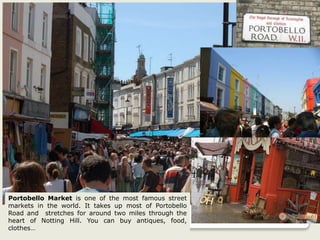 Portobello Market is one of the most famous street
markets in the world. It takes up most of Portobello
Road and stretches for around two miles through the
heart of Notting Hill. You can buy antiques, food,
clothes…
 