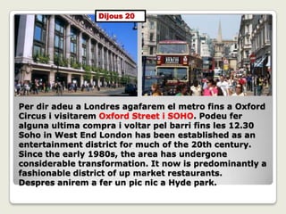 Per dir adeu a Londres agafarem el metro fins a Oxford
Circus i visitarem Oxford Street i SOHO. Podeu fer
alguna ultima compra i voltar pel barri fins les 12.30
Soho in West End London has been established as an
entertainment district for much of the 20th century.
Since the early 1980s, the area has undergone
considerable transformation. It now is predominantly a
fashionable district of up market restaurants.
Despres anirem a fer un pic nic a Hyde park.
Dijous 20
 