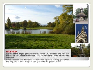 HYDE PARK
It’s one of the largest parks in London, covers 142 hectares. The park was
the site of The Great Exhibition of 1851, for which the Crystal Palace was
designed.
it was enclosed as a deer park and remained a private hunting ground for
the king until in 1637 the park was opened to the general public.
 