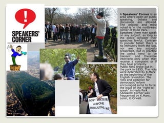 A Speakers' Corner is an
area where open-air public
speaking, debate and
discussion are allowed.
The original and most
noted is in the north-east
corner of Hyde Park.
Speakers there may speak
on any subject, as long as
the police consider their
speeches lawful. Contrary
to popular belief, there is
no immunity from the law,
nor are any subjects
proscribed, but in practice
the police tend to be
tolerant and therefore
intervene only when they
receive a complaint or if
they hear profanity.
Public riots broke out in
the park in 1855, The riots
were described by K.Marx
as the beginning of the
English revolution. The
riots and agitation for
democratic reform
encouraged some to force
the issue of the "right to
speak" in Hyde Park.
Speakers' Corner was
frequented by K.Marx,
Lenin, G.Orwell.
 