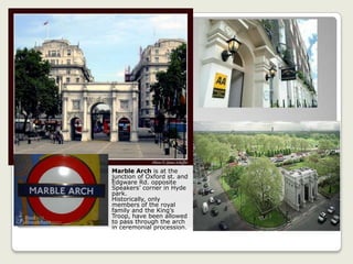 Marble Arch is at the
junction of Oxford st. and
Edgware Rd. opposite
Speakers’ corner in Hyde
park.
Historically, only
members of the royal
family and the King’s
Troop, have been allowed
to pass through the arch
in ceremonial procession.
 