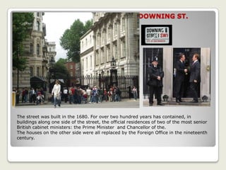 DOWNING ST.
The street was built in the 1680. For over two hundred years has contained, in
buildings along one side of the street, the official residences of two of the most senior
British cabinet ministers: the Prime Minister and Chancellor of the.
The houses on the other side were all replaced by the Foreign Office in the nineteenth
century.
 