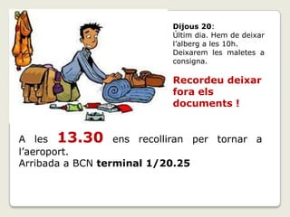 A les 13.30 ens recolliran per tornar a
l’aeroport.
Arribada a BCN terminal 1/20.25
Dijous 20:
Últim dia. Hem de deixar
l’alberg a les 10h.
Deixarem les maletes a
consigna.
Recordeu deixar
fora els
documents !
 