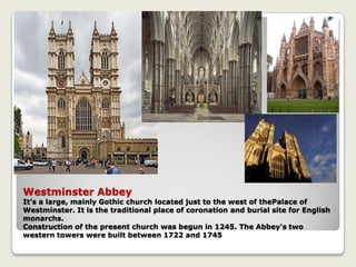 Westminster Abbey
It’s a large, mainly Gothic church located just to the west of thePalace of
Westminster. It is the traditional place of coronation and burial site for English
monarchs.
Construction of the present church was begun in 1245. The Abbey's two
western towers were built between 1722 and 1745
 